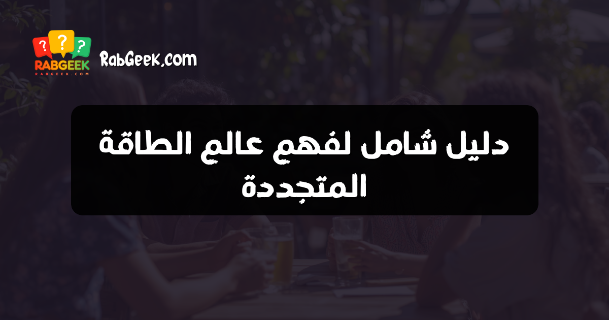 دليل شامل لفهم عالم الطاقة المتجددة