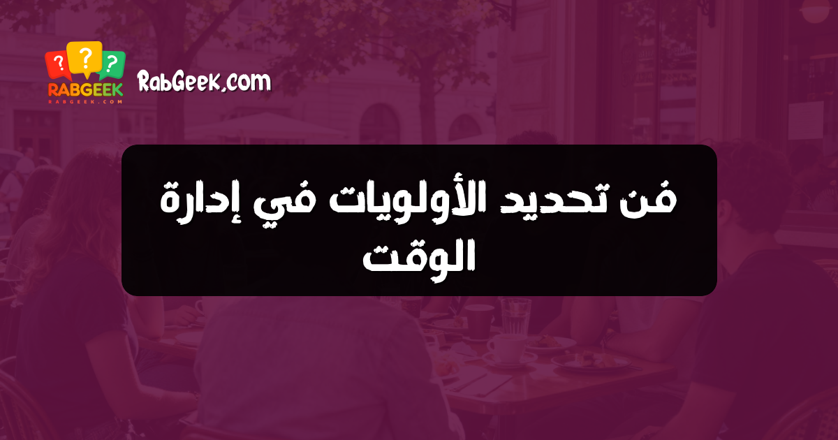 فن تحديد الأولويات في إدارة الوقت