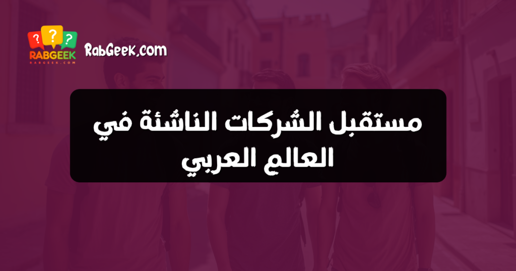 مستقبل الشركات الناشئة في العالم العربي